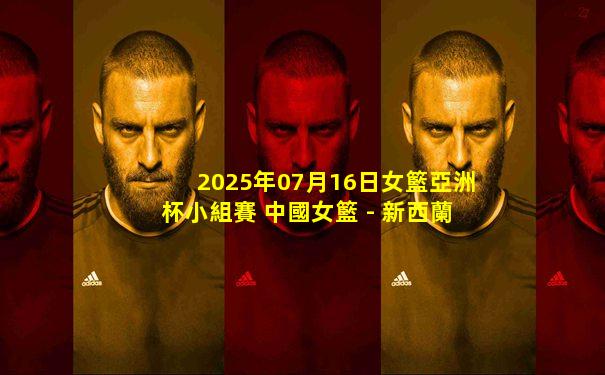 2025年07月16日女籃亞洲杯小組賽 中國女籃 - 新西蘭女籃 全場錄像